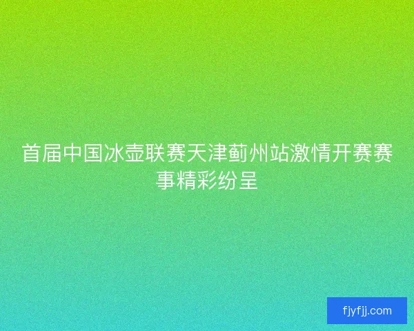首届中国冰壶联赛天津蓟州站激情开赛赛事精彩纷呈