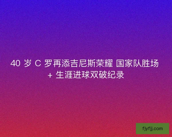 40 岁 C 罗再添吉尼斯荣耀 国家队胜场 + 生涯进球双破纪录