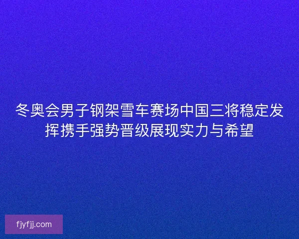 冬奥会男子钢架雪车赛场中国三将稳定发挥携手强势晋级展现实力与希望