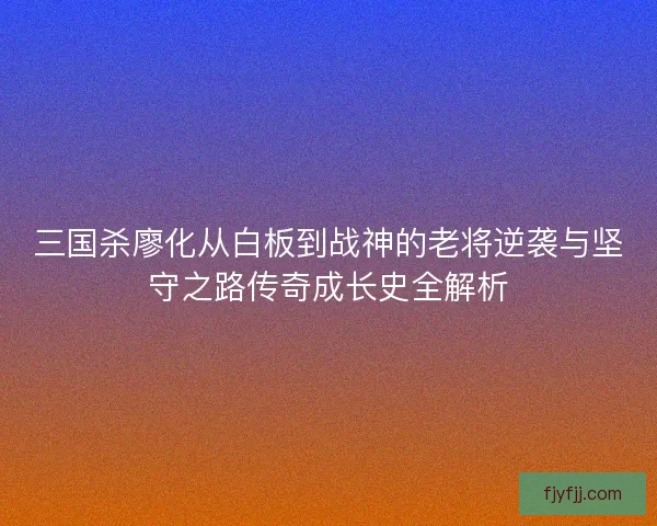 三国杀廖化从白板到战神的老将逆袭与坚守之路传奇成长史全解析
