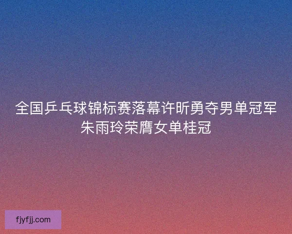 全国乒乓球锦标赛落幕许昕勇夺男单冠军朱雨玲荣膺女单桂冠