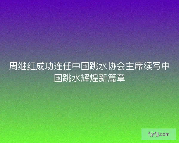 周继红成功连任中国跳水协会主席续写中国跳水辉煌新篇章