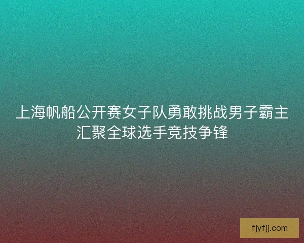 上海帆船公开赛女子队勇敢挑战男子霸主汇聚全球选手竞技争锋