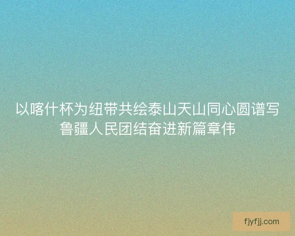 以喀什杯为纽带共绘泰山天山同心圆谱写鲁疆人民团结奋进新篇章伟