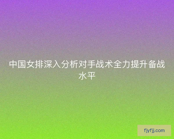 中国女排深入分析对手战术全力提升备战水平