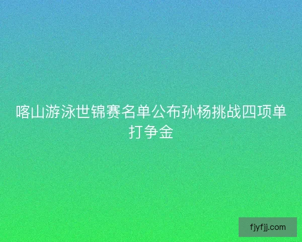 喀山游泳世锦赛名单公布孙杨挑战四项单打争金
