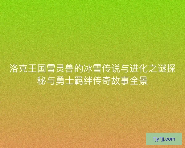 洛克王国雪灵兽的冰雪传说与进化之谜探秘与勇士羁绊传奇故事全景