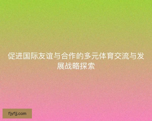 促进国际友谊与合作的多元体育交流与发展战略探索