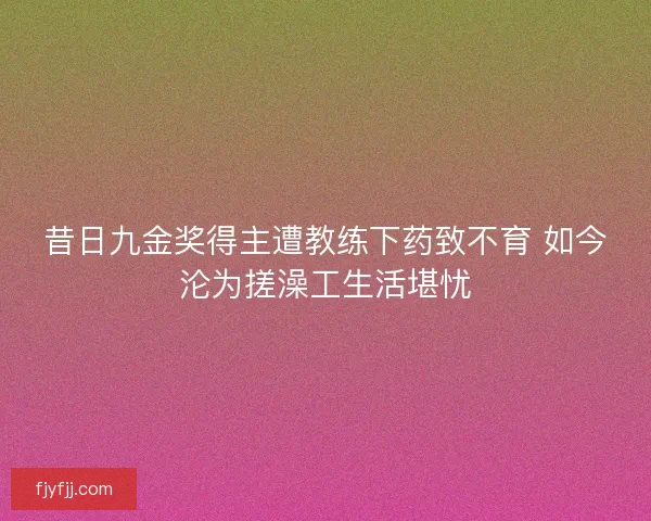 昔日九金奖得主遭教练下药致不育 如今沦为搓澡工生活堪忧