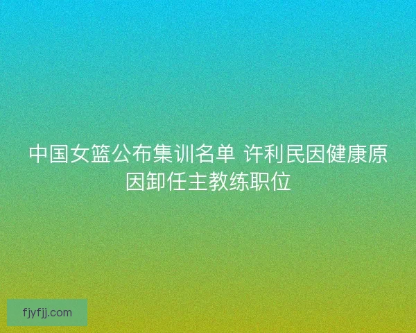中国女篮公布集训名单 许利民因健康原因卸任主教练职位