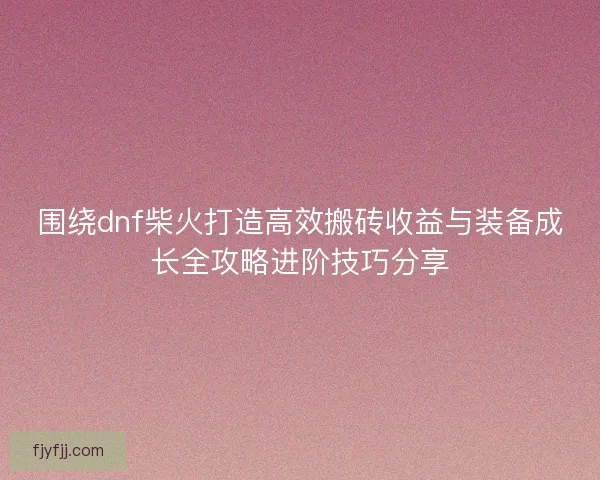 围绕dnf柴火打造高效搬砖收益与装备成长全攻略进阶技巧分享