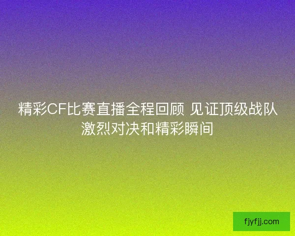 精彩CF比赛直播全程回顾 见证顶级战队激烈对决和精彩瞬间