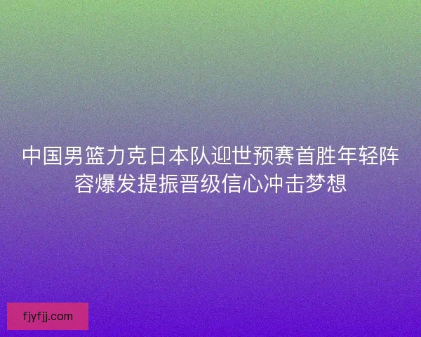 中国男篮力克日本队迎世预赛首胜年轻阵容爆发提振晋级信心冲击梦想