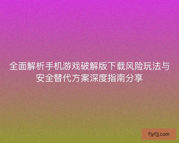 全面解析手机游戏破解版下载风险玩法与安全替代方案深度指南分享