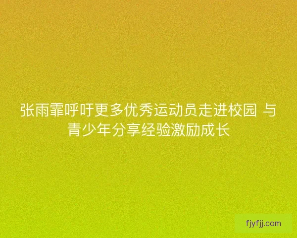 张雨霏呼吁更多优秀运动员走进校园 与青少年分享经验激励成长