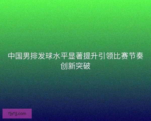 中国男排发球水平显著提升引领比赛节奏创新突破